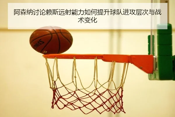 阿森纳讨论赖斯远射能力如何提升球队进攻层次与战术变化